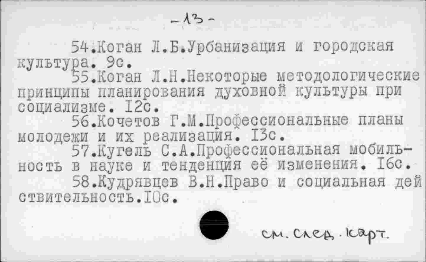 ﻿-ЛЪ -
54.	Коган Л.Б.Урбанизация и городская культура. 9с.
55.	Коган Л.Н.Некоторые методологические принципы планирования духовной культуры при социализме. 12с.
56.	Кочетов Г.М.Профессиональные планы молодежи и их реализация. 13с.
57.	Кугель С.А.Профессиональная мобильность в науке и тенденция её изменения. 16с.
58.	Кудрявцев В.Н.Право и социальная дей ствительность.Юс.
ели. Скеф,. юа-рт.